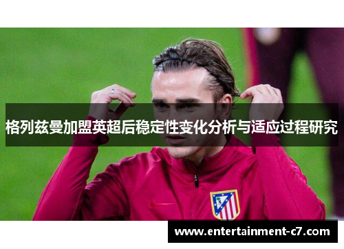 格列兹曼加盟英超后稳定性变化分析与适应过程研究 格列兹曼加盟英超后稳定性变化分析与适应过程研究