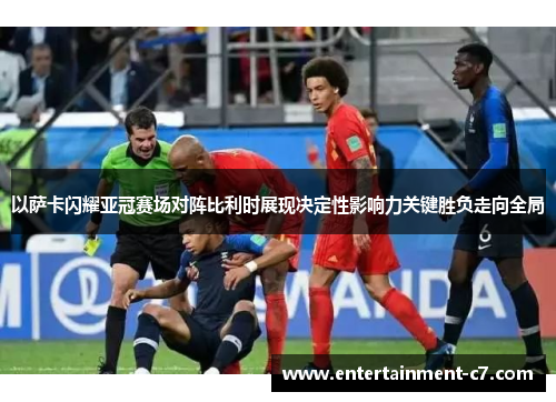 以萨卡闪耀亚冠赛场对阵比利时展现决定性影响力关键胜负走向全局 以萨卡闪耀亚冠赛场对阵比利时展现决定性影响力关键胜负走向全局