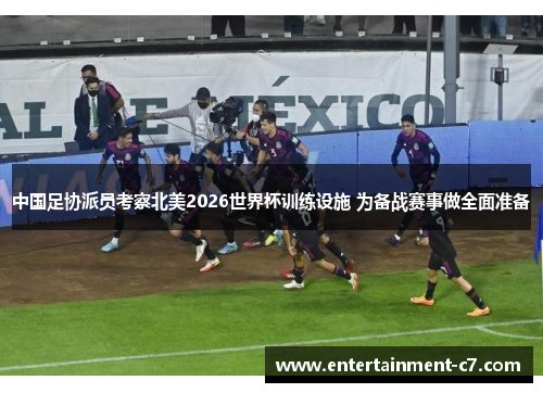 中国足协派员考察北美2026世界杯训练设施 为备战赛事做全面准备