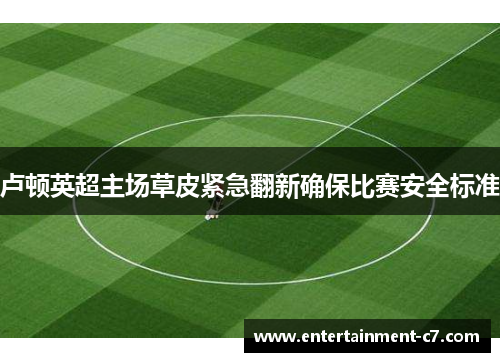 卢顿英超主场草皮紧急翻新确保比赛安全标准 卢顿英超主场草皮紧急翻新确保比赛安全标准