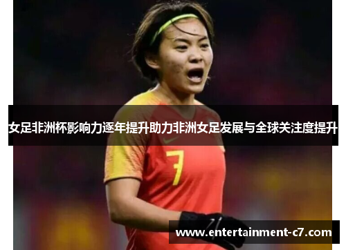 女足非洲杯影响力逐年提升助力非洲女足发展与全球关注度提升