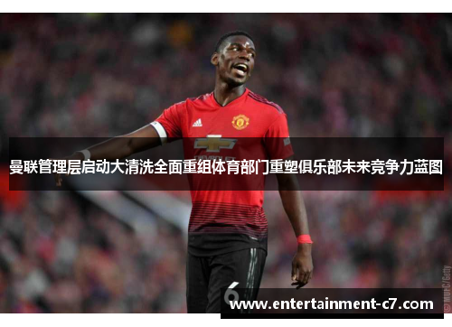 曼联管理层启动大清洗全面重组体育部门重塑俱乐部未来竞争力蓝图
