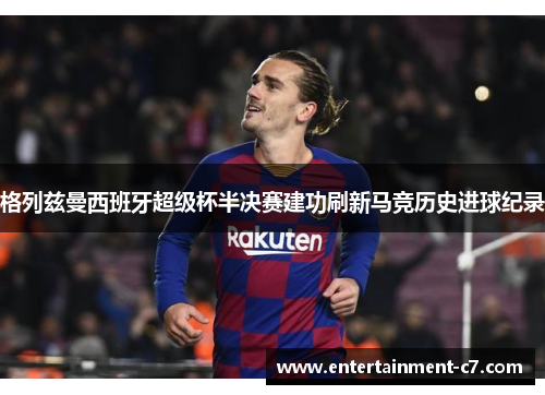 格列兹曼西班牙超级杯半决赛建功刷新马竞历史进球纪录 格列兹曼西班牙超级杯半决赛建功刷新马竞历史进球纪录
