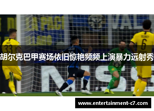胡尔克巴甲赛场依旧惊艳频频上演暴力远射秀 胡尔克巴甲赛场依旧惊艳频频上演暴力远射秀